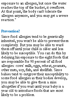 Text Box: exposure to an allergen, but once the water reaches the top of the bucket, it overflows. At that point, the body can't tolerate the allergen anymore, and you may get a severe reaction."Prevention?Since food allergies tend to be genetically inherited, you won't be able to prevent them completely. But you may be able to ward them off until your child is older and less likely to be susceptible. You can do this by delaying his exposure to the eight foods that are responsible for 90 percent of all food allergies: cows' milk, eggs, wheat, peanuts, other nuts, soy, fish, and shellfish. Since babies tend to outgrow their susceptibility to some food allergies as their bodies develop, you may be able to give them a miss altogether if you wait until your baby is a year old to introduce foods that are most likely to be a problem.