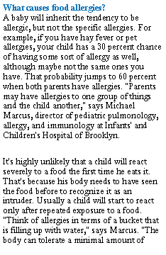 Text Box: What causes food allergies?
A baby will inherit the tendency to be allergic, but not the specific allergies. For example, if you have hay fever or pet allergies, your child has a 30 percent chance of having some sort of allergy as well, although maybe not the same ones you have. That probability jumps to 60 percent when both parents have allergies. "Parents may have allergies to one group of things and the child another," says Michael Marcus, director of pediatric pulmonology, allergy, and immunology at Infants' and Children's Hospital of Brooklyn.It's highly unlikely that a child will react severely to a food the first time he eats it. That's because his body needs to have seen the food before to recognize it as an intruder. Usually a child will start to react only after repeated exposure to a food. "Think of allergies in terms of a bucket that is filling up with water," says Marcus. "The body can tolerate a minimal amount of 