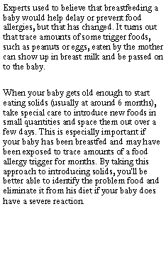 Text Box: Experts used to believe that breastfeeding a baby would help delay or prevent food allergies, but that has changed. It turns out that trace amounts of some trigger foods, such as peanuts or eggs, eaten by the mother can show up in breast milk and be passed on to the baby.When your baby gets old enough to start eating solids (usually at around 6 months), take special care to introduce new foods in small quantities and space them out over a few days. This is especially important if your baby has been breastfed and may have been exposed to trace amounts of a food allergy trigger for months. By taking this approach to introducing solids, you'll be better able to identify the problem food and eliminate it from his diet if your baby does have a severe reaction.