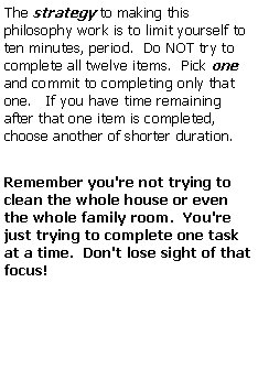 Text Box: The strategy to making this philosophy work is to limit yourself to ten minutes, period.  Do NOT try to complete all twelve items.  Pick one and commit to completing only that one.   If you have time remaining after that one item is completed, choose another of shorter duration.Remember you're not trying to clean the whole house or even the whole family room.  You're just trying to complete one task at a time.  Don't lose sight of that focus!