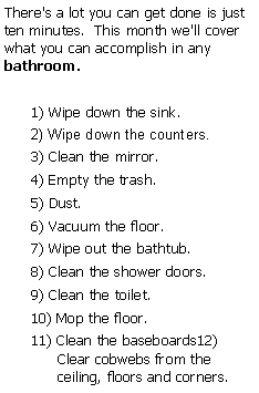 Text Box: There's a lot you can get done is just ten minutes.  This month we'll cover what you can accomplish in any bathroom.1) Wipe down the sink. 2) Wipe down the counters.3) Clean the mirror.4) Empty the trash.5) Dust.6) Vacuum the floor.7) Wipe out the bathtub.8) Clean the shower doors.9) Clean the toilet.  10) Mop the floor.11) Clean the baseboards12) Clear cobwebs from the ceiling, floors and corners.